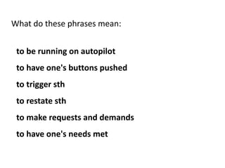 What do these phrases mean:
to be running on autopilot
to have one's buttons pushed
to trigger sth
to restate sth
to make requests and demands
to have one's needs met
 