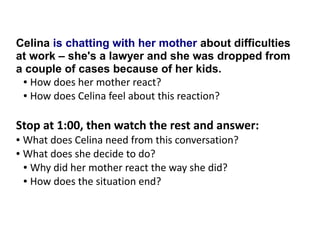 Celina is chatting with her mother about difficulties
at work – she's a lawyer and she was dropped from
a couple of cases because of her kids.
● How does her mother react?
● How does Celina feel about this reaction?
Stop at 1:00, then watch the rest and answer:
● What does Celina need from this conversation?
● What does she decide to do?
● Why did her mother react the way she did?
● How does the situation end?
 