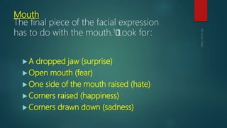 Mouth
The final piece of the facial expression
has to do with the mouth.1﻿Look for:
 A dropped jaw (surprise)
 Open mouth (fear)
 One side of the mouth raised (hate)
 Corners raised (happiness)
 Corners drawn down (sadness)
 