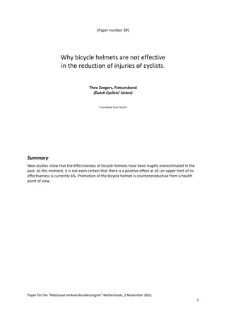 (Paper number 39) 
 
 
 
 
                     Why bicycle helmets are not effective 
                     in the reduction of injuries of cyclists. 
                                                     
                                                     
                                                     
                                       Theo Zeegers, Fietsersbond  
                                         (Dutch Cyclists’ Union) 
 
 
                                             Translated from Dutch 
                                                        
 
 
 
 
 
 
 

Summary 
New studies show that the effectiveness of bicycle helmets have been hugely overestimated in the 
past. At this moment, it is not even certain that there is a positive effect at all: an upper limit of its 
effectiveness is currently 6%. Promotion of the bicycle helmet is counterproductive from a health 
point of view. 
 




 
Paper for the “Nationaal verkeerskundecongres” Netherlands, 2 November 2011 
                                                                                                              1 
 
