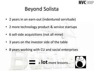 Beyond Solista
• 2 years in an earn-out (indentured servitude)

• 2 more technology product & service startups

• 6 sell-side acquisitions (not all mine)

• 3 years on the investor side of the table

• 8 years working with CU and social enterprises


                       a lot more lessons…
 
