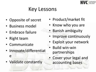 Key Lessons
• Opposite of secret      • Product/market fit
• Business model          • Know who you are
• Embrace failure         • Banish ambiguity
• Right team              • Improve continuously
                          • Exploit your network
• Communicate
                          • Build win-win
• Innovate/differentiat     partnerships
  e                       • Cover your legal and
• Validate constantly       accounting bases
 