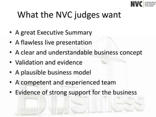 What the NVC judges want
•   A great Executive Summary
•   A flawless live presentation
•   A clear and understandable business concept
•   Validation and evidence
•   A plausible business model
•   A competent and experienced team
•   Evidence of strong support for the business
 