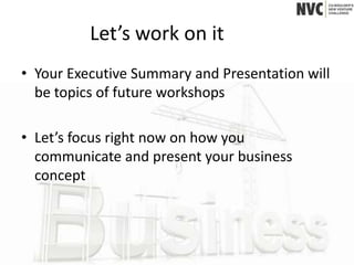 Let’s work on it
• Your Executive Summary and Presentation will
  be topics of future workshops

• Let’s focus right now on how you
  communicate and present your business
  concept
 