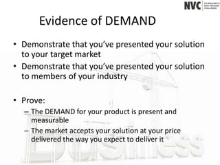 Evidence of DEMAND
• Demonstrate that you’ve presented your solution
  to your target market
• Demonstrate that you’ve presented your solution
  to members of your industry

• Prove:
  – The DEMAND for your product is present and
    measurable
  – The market accepts your solution at your price
    delivered the way you expect to deliver it
 