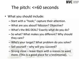 The pitch: <=60 seconds
• What you should include:
  – Start with a “hook;” capture their attention.
  – What are you about? Mission? Objective?
  – What’s the BIG DEAL? Exactly what do you do?
  – So what? What makes you different? Why should
    they care?
  – Who’s your target? What problem do you solve?
  – Sell yourself – why will you succeed?
  – Strong close – leave them with a reason to want
    more. (This is a good place for a testimonial).
 