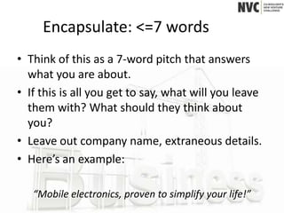 Encapsulate: <=7 words
• Think of this as a 7-word pitch that answers
  what you are about.
• If this is all you get to say, what will you leave
  them with? What should they think about
  you?
• Leave out company name, extraneous details.
• Here’s an example:

   “Mobile electronics, proven to simplify your life!”
 