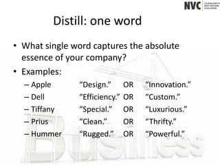 Distill: one word
• What single word captures the absolute
  essence of your company?
• Examples:
  – Apple      “Design.”       OR   “Innovation.”
  – Dell       “Efficiency.”   OR   “Custom.”
  – Tiffany    “Special.”      OR   “Luxurious.”
  – Prius      “Clean.”        OR   “Thrifty.”
  – Hummer     “Rugged.”       OR   “Powerful.”
 