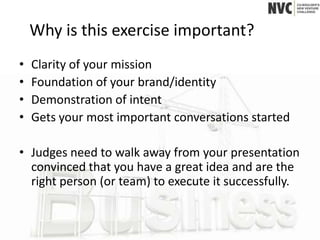 Why is this exercise important?
•   Clarity of your mission
•   Foundation of your brand/identity
•   Demonstration of intent
•   Gets your most important conversations started

• Judges need to walk away from your presentation
  convinced that you have a great idea and are the
  right person (or team) to execute it successfully.
 