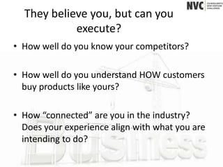 They believe you, but can you
            execute?
• How well do you know your competitors?

• How well do you understand HOW customers
  buy products like yours?

• How “connected” are you in the industry?
  Does your experience align with what you are
  intending to do?
 