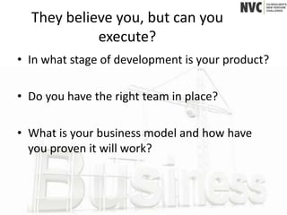 They believe you, but can you
            execute?
• In what stage of development is your product?

• Do you have the right team in place?

• What is your business model and how have
  you proven it will work?
 