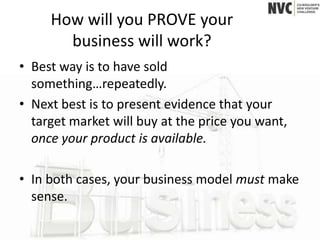 How will you PROVE your
       business will work?
• Best way is to have sold
  something…repeatedly.
• Next best is to present evidence that your
  target market will buy at the price you want,
  once your product is available.

• In both cases, your business model must make
  sense.
 