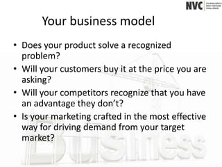 Your business model
• Does your product solve a recognized
  problem?
• Will your customers buy it at the price you are
  asking?
• Will your competitors recognize that you have
  an advantage they don’t?
• Is your marketing crafted in the most effective
  way for driving demand from your target
  market?
 