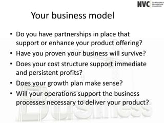 Your business model
• Do you have partnerships in place that
  support or enhance your product offering?
• Have you proven your business will survive?
• Does your cost structure support immediate
  and persistent profits?
• Does your growth plan make sense?
• Will your operations support the business
  processes necessary to deliver your product?
 