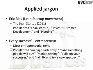 Applied jargon
• Eric Ries (Lean Startup movement)
  – The Lean Startup (2011)
  – Popularized “Lean startup,” “MVP,” “Customer
    Development” and “Pivoting”

• Every successful entrepreneur
  – Most entrepreneurial texts
  – Popularized “manage cash flow,” “make something
    people will buy,” “market testing,” “build on your
    successes,” and “fail, fix and try a new approach”
 