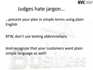 Judges hate jargon…
…present your plan in simple terms using plain
English

BTW, don’t use texting abbreviations

And recognize that your customers want plain
simple language as well!
 