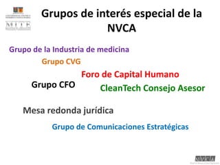 Grupos de interés especial de la NVCAGrupo de la Industria de medicina	Grupo CVGForo de Capital HumanoGrupo CFOCleanTech Consejo AsesorMesa redonda jurídicaGrupo de Comunicaciones Estratégicas	