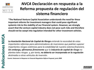 NVCA Declaración en respuesta a la Reforma propuesta de regulación del sistema financiero“The National Venture Capital Association understands the need for these important reforms for investment managers that could pose significant systemic risk to the stability of our financial system. However, we strongly assert that the venture capital industry does not pose such risks and therefore should not be swept into regulation intended for other investment vehicles.La Asociación Nacional de Capital de Riesgo entiende la necesidad de estas importantes reformas para administradores de inversiones que podrían suponer importantes riesgos sistémicos para la estabilidad de nuestro sistema financiero. Sin embargo, afirmamos firmemente que la industria de capital de riesgo no plantea tales riesgos  y, por tanto, no debería ser incorporada en la regulación destinados a otros vehículos de inversión.Publicaciones NVCAFuente: Statementin Response toFinancialRegulationReformProposal, junio 2009