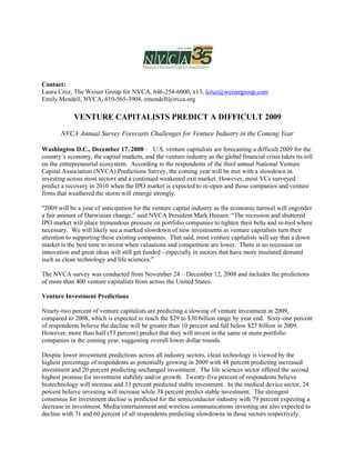 Contact:
Laura Cruz, The Weiser Group for NVCA, 646-254-6000, x13, lcruz@weisergroup.com
Emily Mendell, NVCA, 610-565-3904, emendell@nvca.org

             VENTURE CAPITALISTS PREDICT A DIFFICULT 2009

       NVCA Annual Survey Forecasts Challenges for Venture Industry in the Coming Year

Washington D.C., December 17, 2008 – U.S. venture capitalists are forecasting a difficult 2009 for the
country’s economy, the capital markets, and the venture industry as the global financial crisis takes its toll
on the entrepreneurial ecosystem. According to the respondents of the third annual National Venture
Capital Association (NVCA) Predictions Survey, the coming year will be met with a slowdown in
investing across most sectors and a continued weakened exit market. However, most VCs surveyed
predict a recovery in 2010 when the IPO market is expected to re-open and those companies and venture
firms that weathered the storm will emerge strongly.

quot;2009 will be a year of anticipation for the venture capital industry as the economic turmoil will engender
a fair amount of Darwinian change,” said NVCA President Mark Heesen. “The recession and shuttered
IPO market will place tremendous pressure on portfolio companies to tighten their belts and re-tool where
necessary. We will likely see a marked slowdown of new investments as venture capitalists turn their
attention to supporting these existing companies. That said, most venture capitalists will say that a down
market is the best time to invest when valuations and competition are lower. There is no recession on
innovation and great ideas will still get funded - especially in sectors that have more insulated demand
such as clean technology and life sciences.”

The NVCA survey was conducted from November 24 – December 12, 2008 and includes the predictions
of more than 400 venture capitalists from across the United States.

Venture Investment Predictions

Ninety-two percent of venture capitalists are predicting a slowing of venture investment in 2009,
compared to 2008, which is expected to reach the $29 to $30 billion range by year end. Sixty-one percent
of respondents believe the decline will be greater than 10 percent and fall below $27 billion in 2009.
However, more than half (53 percent) predict that they will invest in the same or more portfolio
companies in the coming year, suggesting overall lower dollar rounds.

Despite lower investment predictions across all industry sectors, clean technology is viewed by the
highest percentage of respondents as potentially growing in 2009 with 48 percent predicting increased
investment and 20 percent predicting unchanged investment. The life sciences sector offered the second
highest promise for investment stability and/or growth. Twenty-five percent of respondents believe
biotechnology will increase and 33 percent predicted stable investment. In the medical device sector, 24
percent believe investing will increase while 38 percent predict stable investment. The strongest
consensus for investment decline is predicted for the semiconductor industry with 79 percent expecting a
decrease in investment. Media/entertainment and wireless communications investing are also expected to
decline with 71 and 60 percent of all respondents predicting slowdowns in those sectors respectively.
 