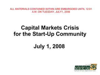 Capital Markets Crisis for the Start-Up Community July 1, 2008  ALL MATERIALS CONTAINED WITHIN ARE EMBARGOED UNTIL 12:01 A.M. ON TUESDAY, JULY1, 2008 