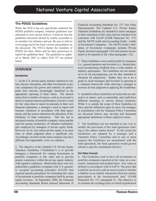 National Venture Capital Association

 The PEIGG Guidelines                                      Financial Accounting Standards No. 157, Fair Value
 While the NVCA has not specifically endorsed the          Measurements. The Updated U.S. Private Equity
 PEIGG portfolio company valuation guidelines (see         Valuation Guidelines are intended to assist managers
 statement in next section below), it believes that the    in their estimation of fair value and are intended to be
 guidelines document should be readily accessible to       consistent with GAAP (FASB Statement No. 157)
 its members for reference and use. Be sure to refer to    and the AICPA Audit and Accounting Guide - Audits
 www.peigg.org for the latest version and guidance on      of Investment Companies. The AICPA Guide’s defi-
 the document. The NVCA thanks the members of              nition of Investment Companies includes Private
 PEIGG for their efforts and for their permission to       Equity Investors (paragraph 1.03) and requires invest-
 reprint the guidelines here. The guidelines as updat-     ments to be reported at fair value (paragraph 1.32).
 ed in March 2007 to reflect FAS 157 are printed
 below.                                                    3. These Guidelines were created jointly by managers
                                                           (i.e., general partners) and investors (i.e., limited part-
                                                           ners) incorporating feedback from a wide number of
                                                           industry participants. The Guidelines are not intend-
 OVERVIEW
                                                           ed to be all encompassing, nor are they intended to
                                                           eliminate all subjectivity. Rather, they are to be a
 Introduction

 1. As the U.S. private equity industry (defined as ven-   guide to assist managers and investors in agreeing to
 ture, buyout, mezzanine, and other investments in pri-    a valuation framework while allowing a manager to
 vate companies) has grown and matured, its partici-       exercise its best judgment in applying the Guidelines.
 pants have become increasingly interested in the
 appropriate reporting of fund values. The interest        4. Included in these Guidelines are terms that are sub-
 stems from a number of sources, such as an investor’s     jective in nature, such as materiality, and could have
 desire to measure interim performance, investor’s need    different meanings in various factual situations.
 for fair value data to report investments in their own    While it is outside the scope of these Guidelines to
 financial statements, a manager’s need to report and      force specific definitions upon its users, the manager,
 measure valuations in accordance with fund agree-         in consultation with the Valuation Policy Committee
 ments, and the need to determine the allocation of dis-   (as discussed below) may develop and document
 tributions of fund realizations. This has led to          appropriate definitions of these subjective terms.
 increased scrutiny of portfolio company values and the
 need for greater consistency of valuation methodolo-      5. The Guidelines are not intended in any way to
 gies employed by managers of private equity funds.        modify the provisions of the fund agreement relat-
 However, by its very nature private equity is an asset    ing to the subject matter hereof. To the extent the
 class in which judgment plays a significant role.         Guidelines are adopted by a manager and a
 Accordingly, investors in the same company may have       Valuation Policy Committee and in one or more
 different, but supportable, views on valuation.           respects the Guidelines are inconsistent with the
                                                           fund agreement, the fund agreement would govern
 2. The objective of the Updated U.S. Private Equity       (absent a specific amendment thereto).
 Valuation Guidelines (“Guidelines”) is to provide
 managers a framework for valuing investments in
 portfolio companies at fair value and to provide          6. The Guidelines seek to have all investments in
                                                           Fair Value Concept

 greater consistency within the private equity industry    portfolio companies reported at fair value on a con-
 with regard to valuations. Historically there were few    sistent, transparent and prudent basis. Fair value as
 authoritative guidelines compliant with U.S. general-     defined in accordance with GAAP is “the price that
 ly accepted accounting principles (GAAP) that             would be received to sell an asset or paid to transfer
 required specific procedures for estimating fair value    a liability in an orderly transaction between market
 of investments in portfolio companies held by private     participants at the measurement date” (FASB
 equity investors. In September, 2006, the Financial       Statement No. 157, paragraph 5). The objective is
 Accounting Standards Board released Statement of          to estimate the exchange price at which hypothetical


100                                                                                              Thomson Reuters
 