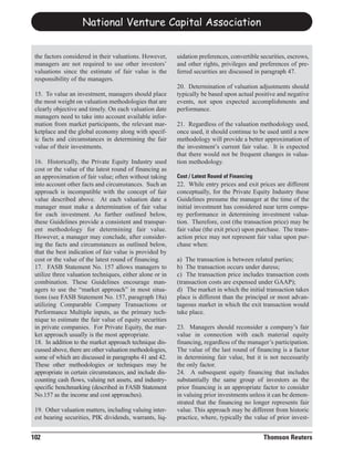 National Venture Capital Association


 the factors considered in their valuations. However,     uidation preferences, convertible securities, escrows,
 managers are not required to use other investors’        and other rights, privileges and preferences of pre-
 valuations since the estimate of fair value is the       ferred securities are discussed in paragraph 47.
 responsibility of the managers.
                                                          20. Determination of valuation adjustments should
 15. To value an investment, managers should place        typically be based upon actual positive and negative
 the most weight on valuation methodologies that are      events, not upon expected accomplishments and
 clearly objective and timely. On each valuation date     performance.
 managers need to take into account available infor-
 mation from market participants, the relevant mar-       21. Regardless of the valuation methodology used,
 ketplace and the global economy along with specif-       once used, it should continue to be used until a new
 ic facts and circumstances in determining the fair       methodology will provide a better approximation of
 value of their investments.                              the investment’s current fair value. It is expected
                                                          that there would not be frequent changes in valua-
 16. Historically, the Private Equity Industry used       tion methodology.
 cost or the value of the latest round of financing as
 an approximation of fair value; often without taking
 into account other facts and circumstances. Such an      22. While entry prices and exit prices are different
                                                          Cost / Latest Round of Financing

 approach is incompatible with the concept of fair        conceptually, for the Private Equity Industry these
 value described above. At each valuation date a          Guidelines presume the manager at the time of the
 manager must make a determination of fair value          initial investment has considered near term compa-
 for each investment. As further outlined below,          ny performance in determining investment valua-
 these Guidelines provide a consistent and transpar-      tion. Therefore, cost (the transaction price) may be
 ent methodology for determining fair value.              fair value (the exit price) upon purchase. The trans-
 However, a manager may conclude, after consider-         action price may not represent fair value upon pur-
 ing the facts and circumstances as outlined below,       chase when:
 that the best indication of fair value is provided by
 cost or the value of the latest round of financing.      a) The transaction is between related parties;
 17. FASB Statement No. 157 allows managers to            b) The transaction occurs under duress;
 utilize three valuation techniques, either alone or in   c) The transaction price includes transaction costs
 combination. These Guidelines encourage man-             (transaction costs are expensed under GAAP);
 agers to use the “market approach” in most situa-        d) The market in which the initial transaction takes
 tions (see FASB Statement No. 157, paragraph 18a)        place is different than the principal or most advan-
 utilizing Comparable Company Transactions or             tageous market in which the exit transaction would
 Performance Multiple inputs, as the primary tech-        take place.
 nique to estimate the fair value of equity securities
 in private companies. For Private Equity, the mar-       23. Managers should reconsider a company’s fair
 ket approach usually is the most appropriate.            value in connection with each material equity
 18. In addition to the market approach technique dis-    financing, regardless of the manager’s participation.
 cussed above, there are other valuation methodologies,   The value of the last round of financing is a factor
 some of which are discussed in paragraphs 41 and 42.     in determining fair value, but it is not necessarily
 These other methodologies or techniques may be           the only factor.
 appropriate in certain circumstances, and include dis-   24. A subsequent equity financing that includes
 counting cash flows, valuing net assets, and industry-   substantially the same group of investors as the
 specific benchmarking (described in FASB Statement       prior financing is an appropriate factor to consider
 No.157 as the income and cost approaches).               in valuing prior investments unless it can be demon-
                                                          strated that the financing no longer represents fair
 19. Other valuation matters, including valuing inter-    value. This approach may be different from historic
 est bearing securities, PIK dividends, warrants, liq-    practice, where, typically the value of prior invest-


102                                                                                          Thomson Reuters
 