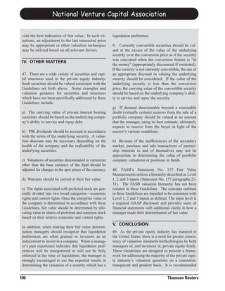National Venture Capital Association


 vide the best indication of fair value. In such sit-       liquidation preference.
 uations, an adjustment to the last transacted price
 may be appropriate or other valuation techniques           f) Currently convertible securities should be val-
 may be utilized based on all relevant factors.             ued at the excess of the value of the underlying
                                                            security over the conversion price as if the security
                                                            was converted when the conversion feature is “in
                                                            the money” (appropriately discounted if restricted).
 IV. OTHER MATTERS
                                                            If the security is not currently convertible, the use of
 47. There are a wide variety of securities and capi-       an appropriate discount in valuing the underlying
 tal structures used in the private equity industry.        security should be considered. If the value of the
 Such securities should be valued consistent with the       underlying security is less than the conversion
 Guidelines set forth above. Some examples and              price, the carrying value of the convertible security
 valuation guidance for securities and structures           should be based on the underlying company’s abili-
 which have not been specifically addressed by these        ty to service and repay the security.
 Guidelines include:
                                                            g) If deemed determinable beyond a reasonable
 a) The carrying value of private interest bearing          doubt (virtually certain) escrows from the sale of a
 securities should be based on the underlying compa-        portfolio company should be valued at an amount
 ny’s ability to service and repay debt.                    that the manager, using its best estimate, ultimately
                                                            expects to receive from the buyer in light of the
 b) PIK dividends should be accrued in accordance           escrow’s various conditions.
 with the terms of the underlying security. A valua-
 tion discount may be necessary depending on the            h) Because of the inefficiencies of the secondary
 health of the company and the realizability of the         market, purchase and sale transactions of partner-
 underlying securities.                                     ship interests in and of themselves may not be
                                                            appropriate in determining the value of portfolio
 c) Valuations of securities denominated in currencies      company valuations or positions in funds.
 other than the base currency of the fund should be
 adjusted for changes in the spot prices of the currency.   48. FASB’s Statement No. 157 Fair Value
                                                            Measurements utilizes a hierarchy described as Level
 d) Warrants should be carried at their fair value.         1, 2 and 3 inputs (Statement No. 157 paragraphs 21-
                                                            31). The FASB valuation hierarchy has not been
 e) The rights associated with preferred stock are gen-     restated in these Guidelines. The concepts outlined
 erally divided into two broad categories—economic          in these Guidelines are intended to be consistent with
 rights and control rights. Once the enterprise value of    Level 1, 2 and 3 inputs as defined. The input level is
 the company is determined in accordance with these         a required GAAP disclosure and provides users of
 Guidelines, fair value should be determined by allo-       financial statements with additional clarity in how a
 cating value to shares of preferred and common stock       manager made their determination of fair value.
 based on their relative economic and control rights.

 In addition, when making their fair value determi-
                                                            V. CONCLUSION
 nation managers should recognize that liquidation          49. As the private equity industry has matured in
 preferences are often granted to investors as an           the United States, there is a need for greater consis-
 inducement to invest in a company. When a manag-           tency of valuation standards/methodologies by both
 er’s past experience indicates that liquidation pref-      managers of, and investors in, private equity funds.
 erences will be renegotiated or will not be fully          These Guidelines are designed to provide a frame-
 enforced at the time of liquidation, the manager is        work for addressing the majority of the private equi-
 strongly encouraged to use the expected results in         ty industry’s valuation questions on a consistent,
 determining the valuation of a security which has a        transparent and prudent basis. It is recommended


106                                                                                             Thomson Reuters
 