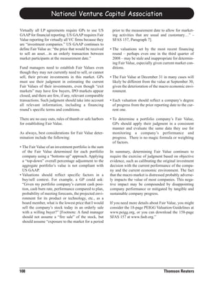 National Venture Capital Association

Virtually all LP agreements require GPs to use US          prior to the measurement date to allow for market-
GAAP for financial reporting. US GAAP requires Fair        ing activities that are usual and customary…” -
Value reporting for virtually all VC firms because they    SFAS 157, Paragraph 7].
are “investment companies.” US GAAP continues to
define Fair Value as: “the price that would be received   • The valuations set by the most recent financing
to sell an asset…in an orderly transaction between          round – perhaps even one in the third quarter of
market participants at the measurement date.”               2008 – may be stale and inappropriate for determin-
                                                            ing Fair Value, especially given current market con-
Fund managers need to establish Fair Values even            ditions.
though they may not currently need to sell, or cannot
sell, their private investments in this market. GPs       • The Fair Value at December 31 in many cases will
must use their judgment in estimating the current           likely be different from the value at September 30,
Fair Values of their investments, even though “exit         given the deterioration of the macro economic envi-
markets” may have few buyers, IPO markets appear            ronment.
closed, and there are few, if any, relevant comparable
transactions. Such judgment should take into account      • Each valuation should reflect a company’s degree
all relevant information, including a financing             of progress from the prior reporting date to the cur-
round’s specific terms and conditions.                      rent one.

There are no easy outs, rules of thumb or safe harbors    • To determine a portfolio company’s Fair Value,
for establishing Fair Value.                                GPs should apply their judgment in a consistent
                                                            manner and evaluate the same data they use for
As always, best considerations for Fair Value deter-        monitoring a company’s performance and
mination include the following:                             progress. There is no magic formula or weighting
                                                            of factors.
• The Fair Value of an investment portfolio is the sum
  of the Fair Value determined for each portfolio         In summary, determining Fair Value continues to
  company using a “bottoms up” approach. Applying         require the exercise of judgment based on objective
  a “top-down” overall percentage adjustment to the       evidence, such as calibrating the original investment
  aggregate portfolio’s value is not compliant with       decision with the current performance of the compa-
  US GAAP.                                                ny and the current economic environment. The fact
• Valuations should reflect specific factors in a         that the macro market is distressed probably adverse-
  buy/sell context. For example, a GP could ask:          ly impacts the value of most companies. This nega-
  “Given my portfolio company’s current cash posi-        tive impact may be compounded by disappointing
  tion, cash burn rate, performance compared to plan,     company performance or mitigated by tangible and
  probability of meeting forecasts, the projected envi-   sustainable company progress.
  ronment for its product or technology, etc., as a
  board member, what is the lowest price that I would     If you need more details about Fair Value, you might
  sell the company’s stock today in an orderly sale       consider the 18-page PEIGG Valuation Guidelines at
  with a willing buyer?” [Footnote: A fund manager        www.peigg.org, or you can download the 158-page
  should not assume a “fire sale” of the stock, but       SFAS 157 at www.fasb.org.”
  should assume “exposure to the market for a period




108                                                                                          Thomson Reuters
 