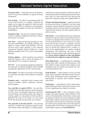 National Venture Capital Association

Evergreen fund – a fund that reinvests its profits in      but before any interest payments on debt are made. In
order to ensure the availability of capital for future     a discounted cash flow model to determine the enter-
investments.                                               prise value of a firm using FCFF, the discount rate
                                                           used is the weighted average cost of capital (WACC).
Exit strategy – the plan for generating profits for
owners and investors of a company. Typically, the          Friends and family financing – capital provided by
options are to merge, be acquired or make an initial       the friends and family of founders of an early stage
public offering (IPO). An alternative is to recapitalize   company. Founders should be careful not to create an
(releverage the company and then pay dividends to          ownership structure that may hinder the participation
shareholders).                                             of professional investors once the company begins to
                                                           achieve success.
Expansion stage – the stage of a company character-
ized by a complete management team and a substan-          Full ratchet – an anti-dilution protection mechanism
tial increase in revenues.                                 whereby the price per share of the preferred stock of
                                                           investor A is adjusted downward due to the issuance
Fair value – a financial reporting principle for valu-     of new preferred shares to new investor B at a price
ing assets and liabilities, for example, portfolio com-    lower than the price investor A originally received.
panies in venture capital fund portfolios. This has        Investor A’s preferred stock is repriced to match the
received much recent attention as the Financial            price of investor B’s preferred stock. Usually as a
Accounting Standards Board (FASB) has issued               result of the implementation of a ratchet, company
definitive guidance (FAS 157) on this long standing        management and employees who own a fixed
principle.                                                 amount of common shares suffer significant dilution.
                                                           See Narrow-based weighted average anti-dilution
Fairness opinion – a letter issued by an investment        and Broad-based weighted average anti-dilution.
bank that charges a fee to assess the fairness of a
negotiated price for a merger or acquisition.              Fully diluted basis – a methodology for calculating
                                                           any per share ratios whereby the denominator is the
FAS 157 – an an accounting standard developed by           total number of shares issued by the company on the
the Financial Accounting Standards Board (FASB)            assumption that all warrants and options are exer-
regarding the application of a fair value principle.       cised and preferred stock.

First refusal – the right of a privately owned compa-      Fund-of-funds – a fund created to invest in private
ny to purchase any shares that employees would like        equity funds. Typically, individual investors and rel-
to sell.                                                   atively small institutional investors participate in a
                                                           fund-offunds to minimize their portfolio manage-
Founders stock – nominally priced common stock             ment efforts.
issued to founders, officers, employees, directors,
and consultants.                                           Gatekeepers – intermediaries which endowments,
                                                           pension funds and other institutional investors use as
Free cash flow to equity (FCFE) – the cash flow            advisors regarding private equity investments.
available after operating expenses, interest payments
on debt, taxes, net principal repayments, preferred        General partner (GP) – a class of partner in a part-
stock dividends, reinvestment needs and changes in         nership. The general partner retains liability for the
working capital. In a discounted cash flow model to        actions of the partnership. Historically, venture capi-
determine the value of the equity of a firm using          tal and buyout funds have been structured as limited
FCFE, the discount rate used is the cost of equity.        partnerships, with the venture firm as the GP and lim-
                                                           ited partners (LPs) being the institutional and high
Free cash flow to the firm (FCFF) – the operating          net worth investors that provide most of the capital in
cash flow available after operating expenses, taxes,       the partnership. The GP earns a management fee and
reinvestment needs and changes in working capital,         a percentage of gains (see Carried interest).


62                                                                                            Thomson Reuters
 