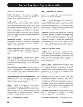 National Venture Capital Association

growth. See Qualified IPO.                               IRR – see Internal rate of return.

In-kind distribution – a distribution to limited part-   Issuer – the company that chooses to distribute a
ners of a private equity fund that is in the form of     portion of its stock to the public.
publicly trades shares rather than cash.
                                                         J curve – a concept that during the first few years of
Inside round – a round of financing in which the         a private equity fund, cash flow or returns are nega-
investors are the same investors as the previous         tive due to investments, losses, and expenses, but as
round. An inside round raises liability issues since     investments produce results the cash flow or returns
the valuation of the company has no third party veri-    trend upward. A graph of cash flow or returns versus
fication in the form of an outside investor. In addi-    time would then resemble the letter “J”.
tion, the terms of the inside round may be considered
self-dealing if they are onerous to any set of share-    Later stage – the state of a company that has proven
holders or if the investors give themselves additional   its concept, achieved significant revenues compared
preferential rights.                                     to its competition, and is approaching cash flow break
                                                         even or positive net income. Typically, a later stage
Institutional investor – professional entities that      company is about 6 to 12 months away from a liquid-
invest capital on behalf of companies or individuals.    ity event such as an IPO or buyout. The rate of return
Examples are: pension plans, insurance companies         for venture capitalists that invest in later stage, less
and university endowments.                               risky ventures is lower than in earlier stage ventures.

Intellectual property (IP) – knowledge, techniques,      LBO – see Leveraged buyout.
writings and images that are intangible but often pro-
tected by law via patents, copyrights, and trade-        Lead investor – the venture capital investor that
marks.                                                   makes the largest investment in a financing round
                                                         and manages the documentation and closing of that
Interest coverage ratio – earnings before interest       round. The lead investor sets the price per share of
and taxes (EBIT) divided by interest expense. This is    the financing round, thereby determining the valua-
a key ratio used by lenders to assess the ability of a   tion of the company.
company to produce sufficient cash to pay its debt
obligation.                                              Letter of intent – a document confirming the intent
                                                         of an investor to participate in a round of financing
Internal rate of return (IRR) – the interest rate at     for a company. By signing this document, the subject
which a certain amount of capital today would have       company agrees to begin the legal and due diligence
to be invested in order to grow to a specific value at   process prior to the closing of the transaction. Also
a specific time in the future.                           known as a “Term Sheet”.

Investment thesis / Investment philosophy – the          Leverage – the use of debt to acquire assets, build
fundamental ideas which determine the types of           operations and increase revenues. By using debt, a
investments that an investment fund will choose in       company is attempting to achieve results faster than
order to achieve its financial goals.                    if it only used its cash available from pre-leverage
                                                         operations. The risk is that the increase in assets and
IPEV – Stands for International Private Equity           revenues does not generate sufficient net income and
Valuation guidelines group. This group is made up of     cash flow to pay the interest costs of the debt.
representatives of the international and US venture
capital industry and has published guidelines for        Leveraged buyout (LBO) – the purchase of a com-
applying US GAAP and international IFRS valuation        pany or a business unit of a company by an outside
rules. See www.privateequityvaluation.com                investor using mostly borrowed capital.

IPO – see Initial public offering.                       Leveraged recapitalization – the reorganization of a


64                                                                                          Thomson Reuters
 