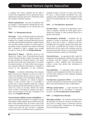 National Venture Capital Association

a company. The venture capitalist has the right to         weighed average of investor A’s price and investor
consult with management on key operational issues,         B’s price. A narrow-based anti-dilution uses only
attend board meetings and review information about         common stock outstanding in the denominator of the
the company’s financial situation.                         formula for determining the new weighted average
                                                           price.
Market capitalization – the value of a publicly trad-
ed company as determined by multiplying the num-           NDA – see Non-disclosure agreement.
ber of shares outstanding by the current price per
share.                                                     No-shop clause – a section of an agreement to pur-
                                                           chase a company whereby the seller agrees not to
MBO – see Management buyout.                               market the company to other potential buyers for a
                                                           specific time period.
Mezzanine – a layer of financing that has intermedi-
ate priority (seniority) in the capital structure of a     Non-cumulative dividends – dividends that are
company. For example, mezzanine debt has lower pri-        payable to owners of preferred stock at a specific
ority than senior debt but usually has a higher interest   point in time only if there is sufficient cash flow
rate and often includes warrants. In venture capital, a    available after all company expenses have been paid.
mezzanine round is generally the round of financing        If cash flow is insufficient, the owners of the pre-
that is designed to help a company have enough             ferred stock will not receive the dividends owed for
resources to reach an IPO. See Bridge financing.           that time period and will have to wait until the board
                                                           of directors declares another set of dividends.
MoneyTree™ Report – Officially known as The
MoneyTree Report from PricewaterhouseCoopers               Non-interference – an agreement often signed by
and the National Venture Capital Association based         employees and management whereby they agree not
on data provided by Thomson Reuters. This report           to interfere with the company’s relationships with
provides much of the data in this report. It is used for   employees, clients, suppliers and sub-contractors
investment statistics in United States based compa-        within a certain time period after termination of
nies. Specific definition information is available in      employment.
several of the appendices of this Yearbook.
                                                           Non-solicitation – an agreement often signed by
Multiples – a valuation methodology that compares          employees and management whereby they agree not
public and private companies in terms of a ratio of        to solicit other employees of the company regarding
value to an operations figure such as revenue or net       job opportunities.
income. For example, if several publicly traded com-
puter hardware companies are valued at approxi-            Non-disclosure agreement (NDA) – an agreement
mately 2 times revenues, then it is reasonable to          issued by entrepreneurs to protect the privacy of their
assume that a startup computer hardware company            ideas when disclosing those ideas to third parties.
that is growing fast has the potential to achieve a val-
uation of 2 times its revenues. Before the startup         Offering memorandum – a legal document that
issues its IPO, it will likely be valued at less than 2    provides details of an investment to potential
times revenue because of the lack of liquidity of its      investors. See Private placement memorandum.
shares. See Liquidity discount.
                                                           OID – see Original issue discount.
Narrow-based weighted average anti-dilution – a
type of anti-dilution mechanism. A weighted average        Operating cash flow – the cash flow produced from
anti-dilution method adjusts downward the price per        the operation of a business, not from investing activ-
share of the preferred stock of investor A due to the      ities (such as selling assets) or financing activities
issuance of new preferred shares to new investor B at      (such as issuing debt). Calculated as net operating
a price lower than the price investor A originally         income (NOI) plus depreciation.
received. Investor A’s preferred stock is repriced to a


66                                                                                            Thomson Reuters
 