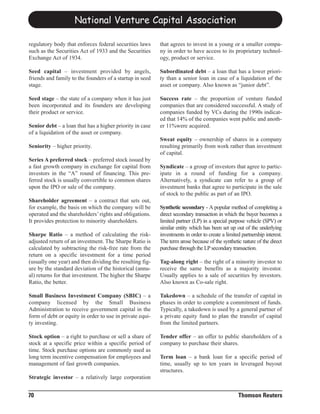 National Venture Capital Association

regulatory body that enforces federal securities laws     that agrees to invest in a young or a smaller compa-
such as the Securities Act of 1933 and the Securities     ny in order to have access to its proprietary technol-
Exchange Act of 1934.                                     ogy, product or service.

Seed capital – investment provided by angels,             Subordinated debt – a loan that has a lower priori-
friends and family to the founders of a startup in seed   ty than a senior loan in case of a liquidation of the
stage.                                                    asset or company. Also known as “junior debt”.

Seed stage – the state of a company when it has just      Success rate – the proportion of venture funded
been incorporated and its founders are developing         companies that are considered successful. A study of
their product or service.                                 companies funded by VCs during the 1990s indicat-
                                                          ed that 14% of the companies went public and anoth-
Senior debt – a loan that has a higher priority in case   er 11%were acquired.
of a liquidation of the asset or company.
                                                          Sweat equity – ownership of shares in a company
Seniority – higher priority.                              resulting primarily from work rather than investment
                                                          of capital.
Series A preferred stock – preferred stock issued by
a fast growth company in exchange for capital from        Syndicate – a group of investors that agree to partic-
investors in the “A” round of financing. This pre-        ipate in a round of funding for a company.
ferred stock is usually convertible to common shares      Alternatively, a syndicate can refer to a group of
upon the IPO or sale of the company.                      investment banks that agree to participate in the sale
                                                          of stock to the public as part of an IPO.
Shareholder agreement – a contract that sets out,
for example, the basis on which the company will be       Synthetic secondary - A popular method of completing a
operated and the shareholders’ rights and obligations.    direct secondary transaction in which the buyer becomes a
It provides protection to minority shareholders.          limited partner (LP) in a special purpose vehicle (SPV) or
                                                          similar entity which has been set up out of the underlying
Sharpe Ratio – a method of calculating the risk-          investments in order to create a limited partnership interest.
adjusted return of an investment. The Sharpe Ratio is     The term arose because of the synthetic nature of the direct
calculated by subtracting the risk-free rate from the     purchase through the LP secondary transaction.
return on a specific investment for a time period
(usually one year) and then dividing the resulting fig-   Tag-along right – the right of a minority investor to
ure by the standard deviation of the historical (annu-    receive the same benefits as a majority investor.
al) returns for that investment. The higher the Sharpe    Usually applies to a sale of securities by investors.
Ratio, the better.                                        Also known as Co-sale right.

Small Business Investment Company (SBIC) – a              Takedown – a schedule of the transfer of capital in
company licensed by the Small Business                    phases in order to complete a commitment of funds.
Administration to receive government capital in the       Typically, a takedown is used by a general partner of
form of debt or equity in order to use in private equi-   a private equity fund to plan the transfer of capital
ty investing.                                             from the limited partners.

Stock option – a right to purchase or sell a share of     Tender offer – an offer to public shareholders of a
stock at a specific price within a specific period of     company to purchase their shares.
time. Stock purchase options are commonly used as
long term incentive compensation for employees and        Term loan – a bank loan for a specific period of
management of fast growth companies.                      time, usually up to ten years in leveraged buyout
                                                          structures.
Strategic investor – a relatively large corporation


70                                                                                               Thomson Reuters
 