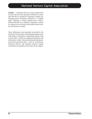 National Venture Capital Association

Zombie – a company that has received capital from
investors but has only generated sufficient revenues
and cash flow to maintain its operations without sig-
nificant growth. Sometimes referred to as “walking
dead.” Typically, a venture capitalist has to make a
difficult decision as to whether to liquidate a zombie
or continue to invest funds in the hopes that the zom-
bie will become a winner.


These definitions were graciously provided by the
Center for Private Equity and Entrepreneurship at the
Tuck School of Business at Dartmouth. Please refer
to the Center’s website for additional definitions and
information at http://mba.tuck.dartmouth.edu/pecen-
ter/resources/glossary.html. Used by permission.
Thomson Reuters and National Venture Capital
Association are grateful to the Center for its support.




72                                                         Thomson Reuters
 