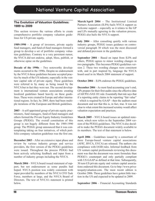 National Venture Capital Association

                                                          March/April 2004 – The Institutional Limited
                                                          Partners Association (ILPA) hails NVCA support as
The Evolution of Valuation Guidelines:
                                                          welcome support – especially as it relates to the GP
1989 to 2009
This section reviews the various efforts to create        and LPs mutually agreeing to the valuation process.
comprehensive portfolio company valuation guide-          PEIGG also hails the NVCA support.
lines for US private equity.
                                                          July 2004 – After consulting quietly with various
1989-1990 – A group of investors, private equity          industry groups, PEIGG issues guidance on contro-
fund managers, and fund-of-fund managers formed a         versial paragraph 30 which was the most discussed
group to develop a set of portfolio company valua-        and debated provision in the guidelines.
tion guidelines. Contrary to a very persistent rumor,
the NVCA did not endorse, adopt, bless, publish, or       September 2004 – Based on input from ILPA and
otherwise opine on the guidelines.                        others, PEIGG agrees to minor wording changes in
                                                          two paragraphs. This becomes PEIGG guidelines ver-
Decade of the 1990s – Two noteworthy develop-             sion 2. These two wording changes were consistent
ments occurred in the 1990s. Despite no endorsement       with, and in part inspired by, language the NVCA
by the NVCA these guidelines became accepted prac-        board used in its March 2004 statement of support.
tice by much of the US industry, especially in the ven-
ture capital side of private equity. These guidelines     October 2004 – ILPA endorses the PEIGG guidelines.
were referred to by many as being issued by the
NVCA but in fact they were not. The second develop-       December 2004 – As most fund accounting year’s end,
ment is international venture associations creating       GPs prepare for their first audits since the effective date
localized guidelines based heavily on these guide-        of AICPA’s SAS 101 rule. Essentially that rule says that
lines. These were created in Europe and other interna-    if a reporting entity claims to be reporting “fair value”
tional regions. In fact, by 2005, there had been multi-   – which is required by GAAP – then the auditors must
ple iterations of the European and British guidelines.    document and test that this is, in fact, true. It was not
                                                          clear to what extent this increased scrutiny would affect
2003 – A self-appointed group of private equity prac-     valuation expectation and practices.
titioners, fund managers, fund-of-fund managers and
others formed the Private Equity Industry Guidelines      March 2005 – NVCA board issues an updated state-
Groups (PEIGG). The overall constitution of this          ment, which now refers to the September 2004 ver-
group is not hugely different from the 1989-1990          sion of the PEIGG guidelines. The NVCA also decid-
group. The PEIGG group announced that it was con-         ed to make the PEIGG document widely available to
templating taking on four initiatives, of which port-     its members. The text of that statement is below.
folio company valuation guidelines was the first one.
                                                          April 2006 – Guidelines issued by a consortium of
December 2003 – After an extensive input phase and        three Europe-based venture capital associations
review by various industry groups and service             (AFIC, BVCA, EVCA) are released. The authors cite
providers, the first version of the PEIGG guidelines      compliance with IASB rules. Informal feedback from
were issued. Throughout the process PEIGG had             US venture capital professionals reviewing this docu-
been actively soliciting feedback and input from a        ment was that the document was more formulaic than
number of industry groups including the NVCA.             PEIGG’s counterpart and only partially compliant
                                                          with US GAAP as defined at that time. Subsequently,
March 2004 – NVCA board issued statement of sup-          30 non-US private equity and venture capital associa-
port, but not endorsement as some pundits had             tions endorsed this document. Go to http://www.priva-
hoped. NVCA position was widely consistent with           teequityvaluation.com. The most recent edition is
input provided by members of the NVCA CFO Task            October 2006. These guidelines have gotten little trac-
Force, members at large, and the NVCA Board of            tion in the US and expected to be updated in 2009.
Directors. The text of NVCA’s statement is printed
below.                                                    September 2006 – Financial Accounting Standards


98                                                                                             Thomson Reuters
 