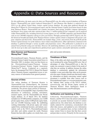Appendix G: Data Sources and Resources
For this publication, the main source for data was ThomsonONE.com, the online research database of Thomson
Reuters. ThomsonONE.com (which replaced VentureXpert™, and Thomson One Banker) is endorsed by the
NVCA as the official United States venture capital activity database. By using data gathered through the
MoneyTree™ Report by PricewaterhouseCoopers and the National Venture Capital Association based on data
from Thomson Reuters, ThomsonONE.com contains investment, fund raising, portfolio company information,
and Reuters News along with other statistical data. Over 1.1 million global private companies can be analyzed
within ThomsonONE.com, including historical revenue figures on over 450,000 companies and detailed financials on over 160,000 companies with up to a five year history. Through a partnership with VC Experts.com, Inc.
the historical breadth and depth of the Thomson Reuters venture capital content is integrated with private company valuation and deal terms. ThomsonONE.com includes blogs, events, and articles from the peHUB and the
Venture Capital Journal, two of the industry’s most widely-read publications. Other information contained in this
database is gathered through a variety of public and proprietary source. This publication is produced on an
annual basis primarily using year-end data. However, the underlying databases can be accessed online to provide the most up-to-date and comprehensive global private equity statistics and profile information available.

Data Sources and Resources
MoneyTree™ Data

plete and accurate information.

PricewaterhouseCoopers, Thomson Reuters, and the
National Venture Capital Association joined forces in
December 2001 to produce what was then known as
the PricewaterhouseCoopers/Thomson Venture
Economics/National Venture Capital Association
MoneyTree™ Survey. Conducted on a quarterly
basis, the designated PwC/NVCA MoneyTree Report
allows Thomson Reuters unparalleled access to primary sources of information from general partners.

Timeliness of Data

Sources of Data
The online database of Thomson Reuters is
ThomsonONE.com (VentureXpert), the foremost
information provider for private equity professionals
worldwide. The private equity portion of Thomson
Reuters offers an incomparable range of products from
directories to conferences, journals, newsletters,
research reports, and the ThomsonONE.com Private
Equity database. As of March 2013, the database
included over 107,000 portfolio companies, over 18,000
private equity firms, nearly 41,000 private equity funds,
and over 235,000 financing rounds. By establishing
working relationships with private equity and venture
capital firms, institutional investors, and industry associations such as the NVCA, PricewaterhouseCoopers
and other such entities around the world, Thomson
Reuters has been able to gather, on a timely basis, com-

Thomson Reuters

Many of the tables and charts presented in this report
can be produced by using ThomsonONE.com. One of
advantages of using ThomsonONE.com is that the
reader can customize a report to better fit the needs of
what they are seeking. In addition, because the online
database is continuously updated, the information
available is more up-to-date than what can be presented in this report. Readers should note that timely industry information on details concerning venture capital
investment is available from other sources such as
PricewaterhouseCoopers at www.pwcmoneytree.com,
the ‘Industry Stats’ section of the NVCA website,
www.nvca.org, and the Private Equity section of
Thomson Reuters’ Deals Intelligence found at
http://dmi.thomsonreuters.com/PrivateEquity

Verification and Updating of Data
Collectively, PricewaterhouseCoopers, Thomson
Reuters, and the NVCA have the utmost commitment
to provide an accurate historical record of venture
capital activity. On a daily basis, the database is constantly analyzed for consistency, crosschecked with
other data sources, and updated as new information
comes in. On a quarterly basis, we have worked with
many venture firms to ensure that that their current
and past data is correct. Primarily for this reason, the

99

 