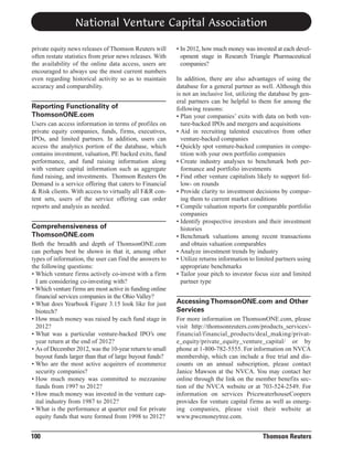 National Venture Capital Association
private equity news releases of Thomson Reuters will
often restate statistics from prior news releases. With
the availability of the online data access, users are
encouraged to always use the most current numbers
even regarding historical activity so as to maintain
accuracy and comparability.

Reporting Functionality of
ThomsonONE.com
Users can access information in terms of profiles on
private equity companies, funds, firms, executives,
IPOs, and limited partners. In addition, users can
access the analytics portion of the database, which
contains investment, valuation, PE backed exits, fund
performance, and fund raising information along
with venture capital information such as aggregate
fund raising, and investments. Thomson Reuters On
Demand is a service offering that caters to Financial
& Risk clients. With access to virtually all F&R content sets, users of the service offering can order
reports and analysis as needed.

Comprehensiveness of
ThomsonONE.com
Both the breadth and depth of ThomsonONE.com
can perhaps best be shown in that it, among other
types of information, the user can find the answers to
the following questions:
• Which venture firms actively co-invest with a firm
I am considering co-investing with?
• Which venture firms are most active in funding online
financial services companies in the Ohio Valley?
• What does Yearbook Figure 3.15 look like for just
biotech?
• How much money was raised by each fund stage in
2012?
• What was a particular venture-backed IPO’s one
year return at the end of 2012?
• As of December 2012, was the 10-year return to small
buyout funds larger than that of large buyout funds?
• Who are the most active acquirers of ecommerce
security companies?
• How much money was committed to mezzanine
funds from 1997 to 2012?
• How much money was invested in the venture capital industry from 1987 to 2012?
• What is the performance at quarter end for private
equity funds that were formed from 1998 to 2012?

100

• In 2012, how much money was invested at each development stage in Research Triangle Pharmaceutical
companies?
In addition, there are also advantages of using the
database for a general partner as well. Although this
is not an inclusive list, utilizing the database by general partners can be helpful to them for among the
following reasons:
• Plan your companies’ exits with data on both venture-backed IPOs and mergers and acquisitions
• Aid in recruiting talented executives from other
venture-backed companies
• Quickly spot venture-backed companies in competition with your own portfolio companies
• Create industry analyses to benchmark both performance and portfolio investments
• Find other venture capitalists likely to support follow- on rounds
• Provide clarity to investment decisions by comparing them to current market conditions
• Compile valuation reports for comparable portfolio
companies
• Identify prospective investors and their investment
histories
• Benchmark valuations among recent transactions
and obtain valuation comparables
• Analyze investment trends by industry
• Utilize returns information to limited partners using
appropriate benchmarks
• Tailor your pitch to investor focus size and limited
partner type

Accessing ThomsonONE.com and Other
Services
For more information on ThomsonONE.com, please
visit http://thomsonreuters.com/products_services/financial/financial_products/deal_making/private_equity/private_equity_venture_capital/ or by
phone at 1-800-782-5555. For information on NVCA
membership, which can include a free trial and discounts on an annual subscription, please contact
Janice Mawson at the NVCA. You may contact her
online through the link on the member benefits section of the NVCA website or at 703-524-2549. For
information on services PricewaterhouseCoopers
provides for venture capital firms as well as emerging companies, please visit their website at
www.pwcmoneytree.com.

Thomson Reuters

 