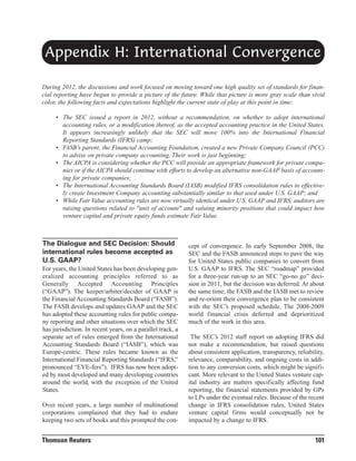 Appendix H: International Convergence
During 2012, the discussions and work focused on moving toward one high quality set of standards for financial reporting have begun to provide a picture of the future. While that picture is more gray scale than vivid
color, the following facts and expectations highlight the current state of play at this point in time:
• The SEC issued a report in 2012, without a recommendation, on whether to adopt international
accounting rules, or a modification thereof, as the accepted accounting practice in the United States.
It appears increasingly unlikely that the SEC will move 100% into the International Financial
Reporting Standards (IFRS) camp;
• FASB’s parent, the Financial Accounting Foundation, created a new Private Company Council (PCC)
to advise on private company accounting. Their work is just beginning;
• The AICPA is considering whether the PCC will provide an appropriate framework for private companies or if the AICPA should continue with efforts to develop an alternative non-GAAP basis of accounting for private companies;
• The International Accounting Standards Board (IASB) modified IFRS consolidation rules to effectively create Investment Company accounting substantially similar to that used under U.S. GAAP; and
• While Fair Value accounting rules are now virtually identical under U.S. GAAP and IFRS, auditors are
raising questions related to "unit of account" and valuing minority positions that could impact how
venture capital and private equity funds estimate Fair Value.

The Dialogue and SEC Decision: Should
international rules become accepted as
U.S. GAAP?
For years, the United States has been developing generalized accounting principles referred to as
Generally Accepted Accounting Principles
(“GAAP”). The keeper/arbiter/decider of GAAP is
the Financial Accounting Standards Board (“FASB”).
The FASB develops and updates GAAP and the SEC
has adopted these accounting rules for public company reporting and other situations over which the SEC
has jurisdiction. In recent years, on a parallel track, a
separate set of rules emerged from the International
Accounting Standards Board (“IASB”), which was
Europe-centric. These rules became known as the
International Financial Reporting Standards (“IFRS,”
pronounced “EYE-fers”). IFRS has now been adopted by most developed and many developing countries
around the world, with the exception of the United
States.
Over recent years, a large number of multinational
corporations complained that they had to endure
keeping two sets of books and this prompted the con-

Thomson Reuters

cept of convergence. In early September 2008, the
SEC and the FASB announced steps to pave the way
for United States public companies to convert from
U.S. GAAP to IFRS. The SEC “roadmap” provided
for a three-year run-up to an SEC “go-no go” decision in 2011, but the decision was deferred. At about
the same time, the FASB and the IASB met to review
and re-orient their convergence plan to be consistent
with the SEC’s proposed schedule. The 2008-2009
world financial crisis deferred and deprioritized
much of the work in this area.
The SEC’s 2012 staff report on adopting IFRS did
not make a recommendation, but raised questions
about consistent application, transparency, reliability,
relevance, comparability, and ongoing costs in addition to any conversion costs, which might be significant. More relevant to the United States venture capital industry are matters specifically affecting fund
reporting, the financial statements provided by GPs
to LPs under the eventual rules. Because of the recent
change in IFRS consolidation rules, United States
venture capital firms would conceptually not be
impacted by a change to IFRS.

101

 