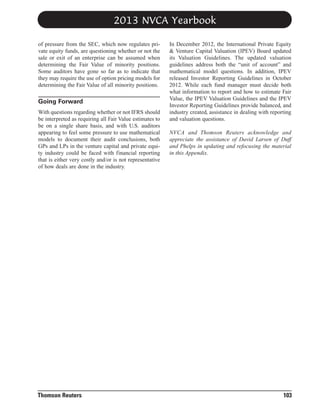 2013 NVCA Yearbook
of pressure from the SEC, which now regulates private equity funds, are questioning whether or not the
sale or exit of an enterprise can be assumed when
determining the Fair Value of minority positions.
Some auditors have gone so far as to indicate that
they may require the use of option pricing models for
determining the Fair Value of all minority positions.

Going Forward
With questions regarding whether or not IFRS should
be interpreted as requiring all Fair Value estimates to
be on a single share basis, and with U.S. auditors
appearing to feel some pressure to use mathematical
models to document their audit conclusions, both
GPs and LPs in the venture capital and private equity industry could be faced with financial reporting
that is either very costly and/or is not representative
of how deals are done in the industry.

Thomson Reuters

In December 2012, the International Private Equity
& Venture Capital Valuation (IPEV) Board updated
its Valuation Guidelines. The updated valuation
guidelines address both the “unit of account” and
mathematical model questions. In addition, IPEV
released Investor Reporting Guidelines in October
2012. While each fund manager must decide both
what information to report and how to estimate Fair
Value, the IPEV Valuation Guidelines and the IPEV
Investor Reporting Guidelines provide balanced, and
industry created, assistance in dealing with reporting
and valuation questions.
NVCA and Thomson Reuters acknowledge and
appreciate the assistance of David Larsen of Duff
and Phelps in updating and refocusing the material
in this Appendix.

103

 