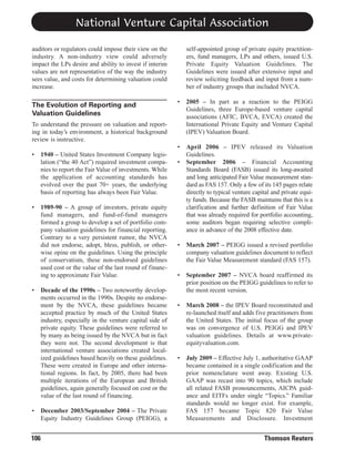 National Venture Capital Association
self-appointed group of private equity practitioners, fund managers, LPs and others, issued U.S.
Private Equity Valuation Guidelines. The
Guidelines were issued after extensive input and
review soliciting feedback and input from a number of industry groups that included NVCA.

auditors or regulators could impose their view on the
industry. A non-industry view could adversely
impact the LPs desire and ability to invest if interim
values are not representative of the way the industry
sees value, and costs for determining valuation could
increase.
•

2005 – In part as a reaction to the PEIGG
Guidelines, three Europe-based venture capital
associations (AFIC, BVCA, EVCA) created the
International Private Equity and Venture Capital
(IPEV) Valuation Board.

•

The Evolution of Reporting and
Valuation Guidelines

April 2006 – IPEV released its Valuation
Guidelines.
September 2006 – Financial Accounting
Standards Board (FASB) issued its long-awaited
and long anticipated Fair Value measurement standard as FAS 157. Only a few of its 145 pages relate
directly to typical venture capital and private equity funds. Because the FASB maintains that this is a
clarification and further definition of Fair Value
that was already required for portfolio accounting,
some auditors began requiring selective compliance in advance of the 2008 effective date.

To understand the pressure on valuation and reporting in today’s environment, a historical background
review is instructive.
•

•

•

•

106

1940 – United States Investment Company legislation (“the 40 Act”) required investment companies to report the Fair Value of investments. While
the application of accounting standards has
evolved over the past 70+ years, the underlying
basis of reporting has always been Fair Value.
1989-90 – A group of investors, private equity
fund managers, and fund-of-fund managers
formed a group to develop a set of portfolio company valuation guidelines for financial reporting.
Contrary to a very persistent rumor, the NVCA
did not endorse, adopt, bless, publish, or otherwise opine on the guidelines. Using the principle
of conservatism, these non-endorsed guidelines
used cost or the value of the last round of financing to approximate Fair Value.
Decade of the 1990s – Two noteworthy developments occurred in the 1990s. Despite no endorsement by the NVCA, these guidelines became
accepted practice by much of the United States
industry, especially in the venture capital side of
private equity. These guidelines were referred to
by many as being issued by the NVCA but in fact
they were not. The second development is that
international venture associations created localized guidelines based heavily on these guidelines.
These were created in Europe and other international regions. In fact, by 2005, there had been
multiple iterations of the European and British
guidelines, again generally focused on cost or the
value of the last round of financing.
December 2003/September 2004 – The Private
Equity Industry Guidelines Group (PEIGG), a

•

•

March 2007 – PEIGG issued a revised portfolio
company valuation guidelines document to reflect
the Fair Value Measurement standard (FAS 157).

•

September 2007 – NVCA board reaffirmed its
prior position on the PEIGG guidelines to refer to
the most recent version.

•

March 2008 – the IPEV Board reconstituted and
re-launched itself and adds five practitioners from
the United States. The initial focus of the group
was on convergence of U.S. PEIGG and IPEV
valuation guidelines. Details at www.privateequityvaluation.com.

•

July 2009 – Effective July 1, authoritative GAAP
became contained in a single codification and the
prior nomenclature went away. Existing U.S.
GAAP was recast into 90 topics, which include
all related FASB pronouncements, AICPA guidance and EITFs under single “Topics.” Familiar
standards would no longer exist. For example,
FAS 157 became Topic 820 Fair Value
Measurements and Disclosure. Investment

Thomson Reuters

 