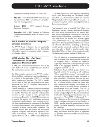 2013 NVCA Yearbook
Company accounting became ASC Topic 946.
•

May 2011 – FASB amended ASC Topic 820 and
the IASB issues IFRS 13, resulting in nearly identical Fair Value guidance.

•

October 2012 – IPEV released Investor
Reporting Guidelines

•

December 2012 – IPEV updated its Valuation
Guidelines to harmonize with ASC Topic 820 and
IFRS 13.

NVCA Position on Portfolio Company
Valuation Guidelines
The NVCA Board of Directors has not specifically
endorsed valuation guidelines, but has historically
affirmed its support for pragmatic industry-supported valuation efforts.

NVCA Member Alert –Fair Value
Considerations for Venture
Capitalists–December 2008
In 2008, as a response to the economic crisis at the
time, the NVCA issued a membership alert. Much of
that alert remains relevant today.
The following alert was sent to the NVCA membership to highlight certain issues and considerations to
be explored in the application of FAS 157, the Fair
Value measurement standard. The NVCA thanks
David Larsen of Duff and Phelps and several members of the NVCA CFO Task Force for their role in
drafting this document:
“We are operating in a severely distressed investment
environment that has deteriorated rapidly in the past
few months. What does this mean for venture capital
investors as they attempt to value privately-held
investments at December 31, 2008? The short answer
is: despite the current very challenging economic
environment, fund managers must continue to exercise their sound judgment in estimating the Fair Value
of each portfolio company after considering the relevant facts, including current market conditions. The
valuation process does not change, but much more
judgment is required when we are in a period of economic discontinuity. Virtually all LP agreements
require GPs to use U.S. GAAP for financial reporting.

Thomson Reuters

U.S. GAAP requires Fair Value reporting for virtually
all VC firms because they are “investment companies.” U.S. GAAP continues to define Fair Value as:
“the price that would be received to sell an asset … in
an orderly transaction between market participants at
the measurement date.”
Fund managers need to establish Fair Values even
though they may not currently need to sell, or cannot
sell, their private investments in this market. GPs
must use their judgment in estimating the current Fair
Values of their investments, even though “exit markets” may have few buyers, IPO markets appear
closed, and there are few, if any, relevant comparable
transactions. Such judgment should take into account
all relevant information, including a financing
round’s specific terms and conditions. There are no
easy outs, rules of thumb or safe harbors for establishing Fair Value. As always, best considerations for
Fair Value determination include the following:
•

•

•

•

The Fair Value of an investment portfolio is the
sum of the Fair Value determined for each portfolio company using a “bottoms up” approach.
Applying a “top-down” overall percentage adjustment to the aggregate portfolio’s value is not
compliant with U.S. GAAP.
Valuations should reflect specific factors in a
buy/sell context. For example, a GP could ask:
“Given my portfolio company’s current cash position, cash burn rate, performance compared to
plan, probability of meeting forecasts, the projected environment for its product or technology,
etc., as a board member, what is the lowest price
that I would sell the company’s stock today in an
orderly sale with a willing buyer?” [Footnote: A
fund manager should not assume a “fire sale” of
the stock, but should assume “exposure to the
market for a period prior to the measurement date
to allow for marketing activities that are usual and
customary …” from SFAS 157, Paragraph 7].
The valuations set by the most recent financing
round – perhaps even one in the third quarter of
2008 – may be stale and inappropriate for determining Fair Value, especially given current market conditions.
The Fair Value at December 31 in many cases will
likely be different from the value at September
30, given the deterioration of the macroeconomic
environment.

107

 