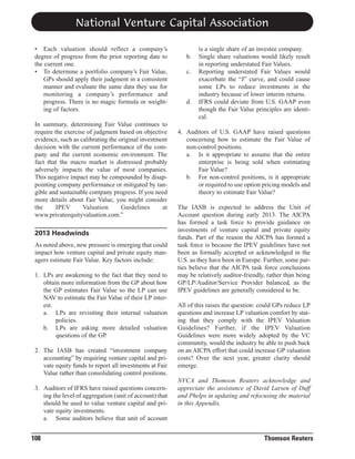 National Venture Capital Association
• Each valuation should reflect a company’s
degree of progress from the prior reporting date to
the current one.
• To determine a portfolio company’s Fair Value,
GPs should apply their judgment in a consistent
manner and evaluate the same data they use for
monitoring a company’s performance and
progress. There is no magic formula or weighting of factors.
In summary, determining Fair Value continues to
require the exercise of judgment based on objective
evidence, such as calibrating the original investment
decision with the current performance of the company and the current economic environment. The
fact that the macro market is distressed probably
adversely impacts the value of most companies.
This negative impact may be compounded by disappointing company performance or mitigated by tangible and sustainable company progress. If you need
more details about Fair Value, you might consider
the
IPEV
Valuation
Guidelines
at
www.privateequityvaluation.com.”

2013 Headwinds
As noted above, new pressure is emerging that could
impact how venture capital and private equity managers estimate Fair Value. Key factors include:
1. LPs are awakening to the fact that they need to
obtain more information from the GP about how
the GP estimates Fair Value so the LP can use
NAV to estimate the Fair Value of their LP interest.
a. LPs are revisiting their internal valuation
policies.
b. LPs are asking more detailed valuation
questions of the GP.
2. The IASB has created “investment company
accounting” by requiring venture capital and private equity funds to report all investments at Fair
Value rather than consolidating control positions.
3. Auditors of IFRS have raised questions concerning the level of aggregation (unit of account) that
should be used to value venture capital and private equity investments.
a. Some auditors believe that unit of account

108

b.
c.

d.

is a single share of an investee company.
Single share valuations would likely result
in reporting understated Fair Values.
Reporting understated Fair Values would
exacerbate the “J” curve, and could cause
some LPs to reduce investments in the
industry because of lower interim returns.
IFRS could deviate from U.S. GAAP even
though the Fair Value principles are identical.

4. Auditors of U.S. GAAP have raised questions
concerning how to estimate the Fair Value of
non-control positions.
a. Is it appropriate to assume that the entire
enterprise is being sold when estimating
Fair Value?
b. For non-control positions, is it appropriate
or required to use option pricing models and
theory to estimate Fair Value?
The IASB is expected to address the Unit of
Account question during early 2013. The AICPA
has formed a task force to provide guidance on
investments of venture capital and private equity
funds. Part of the reason the AICPA has formed a
task force is because the IPEV guidelines have not
been as formally accepted or acknowledged in the
U.S. as they have been in Europe. Further, some parties believe that the AICPA task force conclusions
may be relatively auditor-friendly, rather than being
GP/LP/Auditor/Service Provider balanced, as the
IPEV guidelines are generally considered to be.
All of this raises the question: could GPs reduce LP
questions and increase LP valuation comfort by stating that they comply with the IPEV Valuation
Guidelines? Further, if the IPEV Valuation
Guidelines were more widely adopted by the VC
community, would the industry be able to push back
on an AICPA effort that could increase GP valuation
costs? Over the next year, greater clarity should
emerge.
NVCA and Thomson Reuters acknowledge and
appreciate the assistance of David Larsen of Duff
and Phelps in updating and refocusing the material
in this Appendix.

Thomson Reuters

 