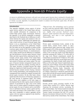 Appendix J: Non-US Private Equity
As interest in globalization increases with each year, private equity investors have continued to broaden their
investment criteria to include overseas ventures so as to increase portfolio diversification and search for higher returns. As such, Appendix J is produced for readers to analyze non-US private equity data. All data is
reported in US dollars.

Introduction
This appendix highlights various aspects of private
equity activity outside of the United States and provides valuable information for comparison to the
United States private equity environment. However,
this appendix is not directly comparable to domestic
data found in this Yearbook due to differences in definitions between the regions and variations in the currencies of each region. Additionally, this appendix provides a brief overview of non-US private equity; data
herein is not as comprehensive as the United States
data presented elsewhere in this publication. Despite
this, the reader can use this appendix to analyze trends
in private equity outside of the United States. All data
is provided by Thomson Reuters. As mentioned previously, readers should note the differences in methodology and definitions of private equity between United
States and other regions before analyzing the data. For
example, private equity outside of the United States
provides equity capital for entities not publicly traded
and consists of buyouts and venture capital. The category of buyouts includes management buyouts (management from inside the company investing with private equity investors), leveraged buyouts (the target
taking on a high level of debt secured by assets), institutional buyouts (outside investors buying a business
from existing shareholders), and management buy-ins
(management from outside the company investing with
private equity investors). On the other hand, venture
capital describes the process of financing companies at
the seed, start-up, or expansion stages. The United
States places more emphasis on the early stages of
development than do other regions, based on historical
analysis of investments by stage. Like in the United
States, non-US venture capital is considered a subset of
private equity. For ease of analysis and to avoid differences in definitions between venture capital and buyouts inside and outside of the United States, it is perhaps most comparable to analyze aggregate private
equity in the two regions as opposed to any classifications contained within.

Thomson Reuters

**Special Note: The methodology used to generate
the data within this appendix differs slightly from the
methodology used in previous years, causing data to
vary slightly from previous Yearbook issues.
However, trends reported in the past remain intact.
Additionally, most data is now replicable on
ThomsonONE.com.

Commitments
Private equity commitment levels, outside of the
United States, totaled $110.3 billion in 2012.
European-based funds raised the bulk, raising $59.6
billion, equal to 54% of this amount. Meanwhile, Asian
funds had $42.6 billion in fundraising commitments
which is 39% of the total. Funds in the Other Regions
raised the remaining $8.1 billion or 7% of the total. In
the stage level, Buyout commitments outside the
United States accounted for $37.9 billion or 34% of the
total. Surprisingly taking the second largest part of the
commitments was funds of funds which raised $24.1
billion or 22% of the total. Venture Capital funds represented 14% ($15.6 billion). Private Real Estate funds
raised $13.2 billion or 12% of the share. Other Private
Equity/Special Situation funds, Generalist, and
Mezzanine funds raised $9.7 billion, $7.7 billion, and
$1.9 billion, respectively. It should be noted that these
totals reflect not only the amount raised by independent
funds, but also include capital gains and the amount
raised by captive funds.

Investments
Overall, private equity investing outside of the
United States reached $73.1 billion. Buyout stage
financing led investment activity, accounting for
69% of total dollars. The Venture Capital investments
followed with 17% of the total. By number of deals,
Venture Capital investments led with 55% and the
Buyouts investments followed with 36% of the total
deal activity outside of the United States. The United

109

 