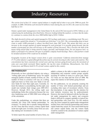 Industry Resources
The activity level of the U.S. venture capital industry is roughly half of what it was at the 2000-era peak. For
example, in 2000, 1053 firms each invested $5 million or more during the year. In 2012, the count was less than
half that at 522.
Venture capital under management in the United States by the end of 2012 decreased to $199.2 billion as calculated using the methodology described below. However, looking behind the numbers, we know that the industry continues to contract from the circa 2000 bubble high of $261.2 billion
The slight downtick in firms and capital managed in 2012 perhaps understates a consolidating trend. The average venture capital firm shrunk to 7.0 principals per firm from 7.4 in 2011. The corresponding drop in headcount to under 6,000 principals is almost one-third lower than 2007 levels. This meant that there was an
increase in the average amount of capital managed by each principal. It is possible going forward, that the
number of principals per firm will increase as the number of firms decreases. This is because the bulk of the
money being raised today is being raised by larger, specialty, and boutique firms. For our purposes here, we
define a principal to be someone who goes to portfolio company board meetings. That is, deal partners would
be included and firm CFOs would not be included.
Geographic location of the largest venture firms is quite concentrated. California domiciled firms manage
47.1% of the industry’s capital although these firms may be actively investing in other states and countries. This
concentration has been consistent for several years and may increase going forward, given the movement of
some east coast funds westward. Taken together, the top five states (California, Massachusetts, New York,
Connecticut, and Illinois) hold 81.4% of total venture capital in this country.

METHODOLOGY
Historically we have calculated industry size using a
“rolling eight years of fundraising” proxy for capital
managed, number of funds, number of firms, etc. The
number of firms in existence will vary on a rolling
eight-year basis as firms raise new funds or do not
raise funds for more than eight years. Currently, we
know the industry is consolidating, but the eight- year
model now includes fund vintage years 2005-2012.
However, through 2012, the rolling eight year
methodology belies this contraction because the very
slow fundraising years of 2002-2004 were rolling out
of the calculation.
Under this methodology, we estimate that there are
currently 841 firms with limited partnerships “in
existence.” To clarify, this is actually stating that there
are 841 firms that have raised a venture capital fund
in the last eight years. In reality, fewer firms are actually making new investments in 2012.

added a column to the table to report the number of
independent and corporate venture groups actually
investing $5 million or more in a given year. These
522 firms are less than half the level of 2000. We
expect this statistic to fall further going forward.
For this publication, we are primarily counting the
number of firms with limited partnerships and are
excluding other types of investment vehicles. From
that description, it may appear that the statistics for
total industry resources may be underestimated.
However, this must be balanced with the fact that capital under management by captive and evergreen
funds is difficult to compare equitably to typical limited partnerships with fixed lives. For this analysis
only, the firms counted for capital under management
include firms with fixed-life partnerships and venture
capital funds they raised. If a firm raised both buyout
and venture capital funds, only the venture funds
would be counted in the calculation of venture capital
under management.

To better report the actual number of active firms, we

Thomson Reuters

17

 