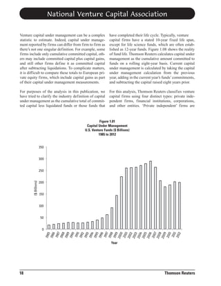 National Venture Capital Association
Venture capital under management can be a complex
statistic to estimate. Indeed, capital under management reported by firms can differ from firm to firm as
there’s not one singular definition. For example, some
firms include only cumulative committed capital, others may include committed capital plus capital gains,
and still other firms define it as committed capital
after subtracting liquidations. To complicate matters,
it is difficult to compare these totals to European private equity firms, which include capital gains as part
of their capital under management measurements.

have completed their life cycle. Typically, venture
capital firms have a stated 10-year fixed life span,
except for life science funds, which are often established as 12-year funds. Figure 1.08 shows the reality
of fund life. Thomson Reuters calculates capital under
management as the cumulative amount committed to
funds on a rolling eight-year basis. Current capital
under management is calculated by taking the capital
under management calculation from the previous
year, adding in the current year’s funds’ commitments,
and subtracting the capital raised eight years prior.

For purposes of the analysis in this publication, we
have tried to clarify the industry definition of capital
under management as the cumulative total of committed capital less liquidated funds or those funds that

For this analysis, Thomson Reuters classifies venture
capital firms using four distinct types: private independent firms, financial institutions, corporations,
and other entities. ‘Private independent’ firms are

Figure 1.01
Capital Under Management
U.S. Venture Funds ($ Billions)
1985 to 2012

350
300

($ Billions)

250
200
150
100
50

198
5
198
6
198
7
198
8
198
9
199
0
199
1
1992
1993
199
4
199
5
199
6
1997
199
8
199
9
200
0
200
1
200
2
200
3
200
4
200
5
200
6
200
7
200
8
200
9
201
0
201
1
201
2

0
Year

18

Thomson Reuters

 