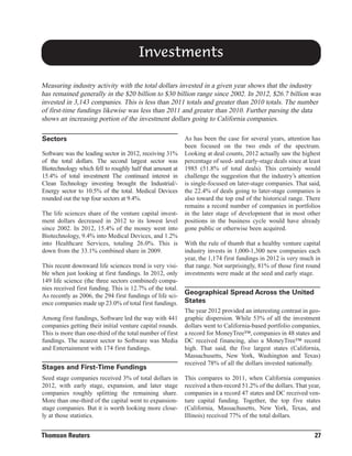 Investments
Measuring industry activity with the total dollars invested in a given year shows that the industry
has remained generally in the $20 billion to $30 billion range since 2002. In 2012, $26.7 billion was
invested in 3,143 companies. This is less than 2011 totals and greater than 2010 totals. The number
of first-time fundings likewise was less than 2011 and greater than 2010. Further parsing the data
shows an increasing portion of the investment dollars going to California companies.
Sectors
Software was the leading sector in 2012, receiving 31%
of the total dollars. The second largest sector was
Biotechnology which fell to roughly half that amount at
15.4% of total investment The continued interest in
Clean Technology investing brought the Industrial/Energy sector to 10.5% of the total. Medical Devices
rounded out the top four sectors at 9.4%.
The life sciences share of the venture capital investment dollars decreased in 2012 to its lowest level
since 2002. In 2012, 15.4% of the money went into
Biotechnology, 9.4% into Medical Devices, and 1.2%
into Healthcare Services, totaling 26.0%. This is
down from the 33.1% combined share in 2009.
This recent downward life sciences trend is very visible when just looking at first fundings. In 2012, only
149 life science (the three sectors combined) companies received first funding. This is 12.7% of the total.
As recently as 2006, the 294 first fundings of life science companies made up 23.0% of total first fundings.
Among first fundings, Software led the way with 441
companies getting their initial venture capital rounds.
This is more than one-third of the total number of first
fundings. The nearest sector to Software was Media
and Entertainment with 174 first fundings.

Stages and First-Time Fundings
Seed stage companies received 3% of total dollars in
2012, with early stage, expansion, and later stage
companies roughly splitting the remaining share.
More than one-third of the capital went to expansionstage companies. But it is worth looking more closely at those statistics.

Thomson Reuters

As has been the case for several years, attention has
been focused on the two ends of the spectrum.
Looking at deal counts, 2012 actually saw the highest
percentage of seed- and early-stage deals since at least
1985 (51.8% of total deals). This certainly would
challenge the suggestion that the industry’s attention
is single-focused on later-stage companies. That said,
the 22.4% of deals going to later-stage companies is
also toward the top end of the historical range. There
remains a record number of companies in portfolios
in the later stage of development that in most other
positions in the business cycle would have already
gone public or otherwise been acquired.
With the rule of thumb that a healthy venture capital
industry invests in 1,000-1,300 new companies each
year, the 1,174 first fundings in 2012 is very much in
that range. Not surprisingly, 81% of those first round
investments were made at the seed and early stage.

Geographical Spread Across the United
States
The year 2012 provided an interesting contrast in geographic dispersion. While 53% of all the investment
dollars went to California-based portfolio companies,
a record for MoneyTree™, companies in 48 states and
DC received financing, also a MoneyTree™ record
high. That said, the five largest states (California,
Massachusetts, New York, Washington and Texas)
received 78% of all the dollars invested nationally.
This compares to 2011, when California companies
received a then-record 51.2% of the dollars. That year,
companies in a record 47 states and DC received venture capital funding. Together, the top five states
(California, Massachusetts, New York, Texas, and
Illinois) received 77% of the total dollars.

27

 