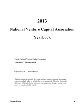 2013

National Venture Capital Association
Yearbook

For the National Venture Capital Association
Prepared by Thomson Reuters

Copyright © 2013 Thomson Reuters

The information presented in this report has been gathered with the utmost care
from sources believed to be reliable, but is not guaranteed. Thomson Reuters disclaims any liability including incidental or consequential damages arising from
errors or omissions in this report.

Thomson Reuters

3

 