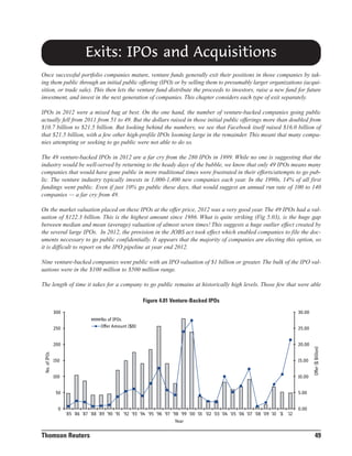 Exits: IPOs and Acquisitions
Once successful portfolio companies mature, venture funds generally exit their positions in those companies by taking them public through an initial public offering (IPO) or by selling them to presumably larger organizations (acquisition, or trade sale). This then lets the venture fund distribute the proceeds to investors, raise a new fund for future
investment, and invest in the next generation of companies. This chapter considers each type of exit separately.
IPOs in 2012 were a mixed bag at best. On the one hand, the number of venture-backed companies going public
actually fell from 2011 from 51 to 49. But the dollars raised in those initial public offerings more than doubled from
$10.7 billion to $21.5 billion. But looking behind the numbers, we see that Facebook itself raised $16.0 billion of
that $21.5 billion, with a few other high-profile IPOs looming large in the remainder. This meant that many companies attempting or seeking to go public were not able to do so.
The 49 venture-backed IPOs in 2012 are a far cry from the 280 IPOs in 1999. While no one is suggesting that the
industry would be well-served by returning to the heady days of the bubble, we know that only 49 IPOs means many
companies that would have gone public in more traditional times were frustrated in their efforts/attempts to go public. The venture industry typically invests in 1,000-1,400 new companies each year. In the 1990s, 14% of all first
fundings went public. Even if just 10% go public these days, that would suggest an annual run rate of 100 to 140
companies — a far cry from 49.
On the market valuation placed on these IPOs at the offer price, 2012 was a very good year. The 49 IPOs had a valuation of $122.3 billion. This is the highest amount since 1986. What is quite striking (Fig 5.03), is the huge gap
between median and mean (average) valuation of almost seven times! This suggests a huge outlier effect created by
the several large IPOs. In 2012, the provision in the JOBS act took effect which enabled companies to file the documents necessary to go public confidentially. It appears that the majority of companies are electing this option, so
it is difficult to report on the IPO pipeline at year end 2012.
Nine venture-backed companies went public with an IPO valuation of $1 billion or greater. The bulk of the IPO valuations were in the $100 million to $500 million range.
The length of time it takes for a company to go public remains at historically high levels. Those few that were able
Figure 4.01 Venture-Backed IPOs
30.00
No of IPOs
Offer Amount ($B)

250

25.00
20.00

150

15.00

100

No. of IPOs

200

10.00

Offer ($ Billion)

300

5.00

50

0.00

0
'85 '86 '87 '88 '89 '90 '91 '92 '93 '94 '95 '96 '97 '98 '99 '00 '01 '02 '03 '04 '05 '06 '07 '08 '09 '10 '11 '12
Year

Thomson Reuters

49

 