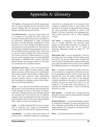 Appendix A: Glossary
“A” round – a financing event whereby angel groups
and / or venture capitalists become involved in a fast
growth company that was previously financed by
founders and their friends and families.
Accredited investor – a person or legal entity, such
as a company or trust fund, that meets certain net
worth and income qualifications and is considered to
be sufficiently sophisticated to make investment
decisions in private offerings. Regulation D of the
Securities Act of 1933 exempts accredited investors
from protection of the Securities Act. The Securities
and Exchange Commission has proposed revisions to
the accredited investor qualifying rules, which may
or may not result in changes for venture investors.
The current criteria for a natural person are: $1 million net worth or annual income exceeding $200,000
individually or $300,000 with a spouse. Directors,
general partners and executive officers of the issuer
are considered to be accredited investors.
Alternative asset class – a class of investments that
includes venture capital, leverage buyouts, hedge
funds, real estate, and oil and gas, but excludes publicly traded securities. Pension plans, college endowments and other relatively large institutional
investors typically allocate a certain percentage of
their investments to alternative assets with an objective to diversify their portfolios.
Alpha – a term derived from statistics and finance
theory that is used to describe the return produced by
a fund manager in excess of the return of a benchmark index. Manager returns and benchmark returns
are measured net of the risk-free rate. In addition,
manager returns are adjusted for the risk of the manager’s portfolio relative to the risk of the benchmark
index. Alpha is a proxy for manager skill.
Angel – a wealthy individual that invests in companies in relatively early stages of development.
Usually angels invest less than $1 million per startup.
Anti-dilution – a contract clause that protects an
investor from a substantial reduction in percentage

Thomson Reuters

ownership in a company due to the issuance by the
company of additional shares to other entities. The
mechanism for making an adjustment that maintains
the same percentage ownership is called a Full
Ratchet. The most commonly used adjustment provides partial protection and is called Weighted
Average.
“B” round – a financing event whereby investors
such as venture capitalists and organized angel
groups are sufficiently interested in a company to
provide additional funds after the “A” round of
financing. Subsequent rounds are called “C”, “D”
and so on.
Basis point (“bp”) – one one-hundredth (1/100) of a
percentage unit. For example, 50 basis points equals
one half of one percent. Banks quote variable loan
rates in terms of an index plus a margin and the margin is often described in basis points, such as LIBOR
plus 400 basis points (or, as the experts say, “beeps”).
Beta – a measure of volatility of a public stock relative to an index or a composite of all stocks in a market or geographical region. A beta of more than one
indicates the stock has higher volatility than the
index (or composite) and a beta of one indicates
volatility equivalent to the index (or composite). For
example, the price of a stock with a beta of 1.5 will
change by 1.5% if the index value changes by 1%.
Typically, the S&P500 index is used in calculating
the beta of a stock.
Beta product – a product that is being tested by
potential customers prior to being formally launched
into the marketplace.
Board of directors – a group of individuals, typically composed of managers, investors and experts who
have a fiduciary responsibility for the well being and
proper guidance of a corporation. The board is elected by the shareholders.
Book – see Private placement memorandum.

61

 