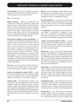 National Venture Capital Association
Bootstrapping – the actions of a startup to minimize
expenses and build cash flow, thereby reducing or
eliminating the need for outside investors.

Buyout – a sector of the private equity industry. Also,
the purchase of a controlling interest of a company
by an outside investor (in a leveraged buyout) or a
management team (in a management buyout).

Bp – see Basis point.
Bridge financing – temporary funding that will
eventually be replaced by permanent capital from
equity investors or debt lenders. In venture capital, a
bridge is usually a short term note (6 to 12 months)
that converts to preferred stock. Typically, the bridge
lender has the right to convert the note to preferred
stock at a price that is a 20% to 25% discount from
the price of the preferred stock in the next financing
round. See Mezzanine and Wipeout bridge.
Broad-based weighted average anti-dilution – A
weighted average anti-dilution method adjusts downward the price per share of the preferred stock of
investor A due to the issuance of new preferred
shares to new investor B at a price lower than the
price investor A originally received. Investor A’s preferred stock is repriced to a weighted average of
investor A’s price and investor B’s price. A broadbased anti-dilution method uses all common stock
outstanding on a fully diluted basis (including all
convertible securities, warrants and options) in the
denominator of the formula for determining the new
weighted average price. See Narrow-based weighted
average anti-dilution.
Burn rate – the rate at which a startup with little or
no revenue uses available cash to cover expenses.
Usually expressed on a monthly or weekly basis.
Business Development Company (BDC) – a publicly traded company that invests in private companies and is required by law to provide meaningful
support and assistance to its portfolio companies.
Business plan – a document that describes a new
concept for a business opportunity. A business plan
typically includes the following sections: executive
summary, market need, solution, technology, competition, marketing, management, operations, exit strategy, and financials (including cash flow projections).
For most venture capital funds fewer than 10 of every
100 business plans received eventually receive funding.

62

Buy-sell agreement – a contract that sets forth the
conditions under which a shareholder must first offer
his or her shares for sale to the other shareholders
before being allowed to sell to entities outside the
company.
C Corporation – an ownership structure that allows
any number of individuals or companies to own
shares. A C corporation is a stand-alone legal entity
so it offers some protection to its owners, managers
and investors from liability resulting from its actions.
Capital Asset Pricing Model (CAPM) – a method
of estimating the cost of equity capital of a company.
The cost of equity capital is equal to the return of a
risk-free investment plus a premium that reflects the
risk of the company’s equity.
Capital call – when a private equity fund manager
(usually a “general partner” in a partnership) requests
that an investor in the fund (a “limited partner”) provide additional capital. Usually a limited partner will
agree to a maximum investment amount and the general partner will make a series of capital calls over
time to the limited partner as opportunities arise to
finance startups and buyouts.
Capital gap – the difficulty faced by some entrepreneurs in trying to raise between $2 million and $5
million. Friends, family and angel investors are typically good sources for financing rounds of less than
$2 million, while many venture capital funds have
become so large that investments in this size range
are difficult.
Capitalization table – a table showing the owners of
a company’s shares and their ownership percentages
as well as the debt holders. It also lists the forms of
ownership, such as common stock, preferred stock,
warrants, options, senior debt, and subordinated debt.
Capital gains – a tax classification of investment
earnings resulting from the purchase and sale of
assets. Typically, a company’s investors and founders
have earnings classified as long term capital gains

Thomson Reuters

 