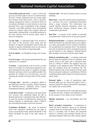 National Venture Capital Association
Convertible preferred stock – a type of stock that
gives an owner the right to convert to common shares
of stock. Usually, preferred stock has certain rights
that common stock doesn’t have, such as decisionmaking management control, a promised return on
investment (dividend), or senior priority in receiving
proceeds from a sale or liquidation of the company.
Typically, convertible preferred stock automatically
converts to common stock if the company makes an
initial public offering (IPO). Convertible preferred is
the most common tool for private equity funds to
invest in companies.

Current ratio – the ratio of current assets to current
liabilities.

Co-sale right – a contractual right of an investor to
sell some of the investor’s stock along with the
founder’s or majority shareholder’s stock if either the
founder or majority shareholder elects to sell stock to
a third-party. Also known as Tag-along right.

Defined benefit plan – a company retirement plan in
which the benefits are typically based on an employee’s salary and number of years worked. Fixed benefits are paid after the employee retires. The employer
bears the investment risk and is committed to providing the benefits to the employee. Defined benefit
plan managers can invest in private equity funds.

Cost of capital – see Weighted average cost of capital.
Cost of revenue – the expenses generated by the core
operations of a company.
Covenant – a legal promise to do or not do a certain
thing. For example, in a financing arrangement, company management may agree to a negative covenant,
whereby it promises not to incur additional debt. The
penalties for violation of a covenant may vary from
repairing the mistake to losing control of the company.
Coverage ratio – describes a company’s ability to
pay debt from cash flow or profits. Typical measures
are EBITDA/Interest, (EBITDA minus Capital
Expenditures)/Interest, and EBIT/Interest.
Cram down round – a financing event upon which
new investors with substantial capital are able to
demand and receive contractual terms that effectively cause the issuance of sufficient new shares by the
startup company to significantly reduce (“dilute”)
the ownership percentage of previous investors.
Cumulative dividends – the owner of preferred
stock with cumulative dividends has the right to
receive accrued (previously unpaid) dividends in full
before dividends are paid to any other classes of
stock.

64

Data room – a specific location where potential buyers / investors can review confidential information
about a target company. This information may
include detailed financial statements, client contracts, intellectual property, property leases, and
compensation agreements.
Deal flow – a measure of the number of potential
investments that a fund reviews in any given period.

Defined contribution plan – a company retirement
plan in which the employee elects to contribute some
portion of his or her salary into a retirement plan,
such as a 401(k) or 403(b). The employer may also
contribute to the employee’s plan. With this type of
plan, the employee bears the investment risk. The
benefits depend solely on the amount of money made
from investing the employee’s contributions. Defined
contribution plan capital cannot be invested in private
equity funds.
Demand rights – a type of registration right.
Demand rights give an investor the right to force a
startup to register its shares with the SEC and prepare
for a public sale of stock (IPO).
Dilution – the reduction in the ownership percentage
of current investors, founders and employees caused
by the issuance of new shares to new investors.
Dilution protection – see Anti-dilution and Full
ratchet.
Direct secondary transaction – A transaction in
which the buyer purchases shares of an operating
company from an existing seller. While the transaction is a secondary sale of shares, the transacted
interest is a primary issue purchase directly into an
operating company. Sellers are often venture capital-

Thomson Reuters

 